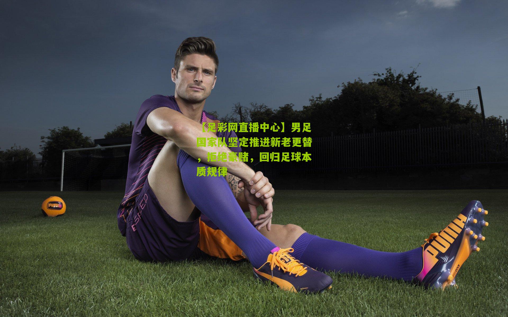 男足国家队坚定推进新老更替,拒绝豪赌,回归足球本质规律